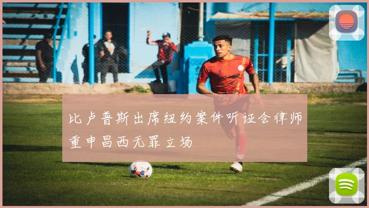比卢普斯出席纽约案件听证会律师重申昌西无罪立场