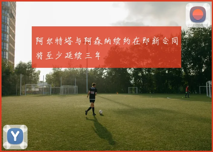 阿尔特塔与阿森纳续约在即新合同将至少延续三年