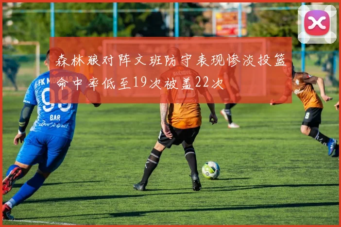 森林狼对阵文班防守表现惨淡投篮命中率低至19次被盖22次