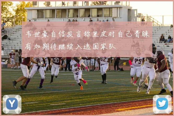 韦世豪自信发言称里皮对自己青睐有加期待继续入选国家队