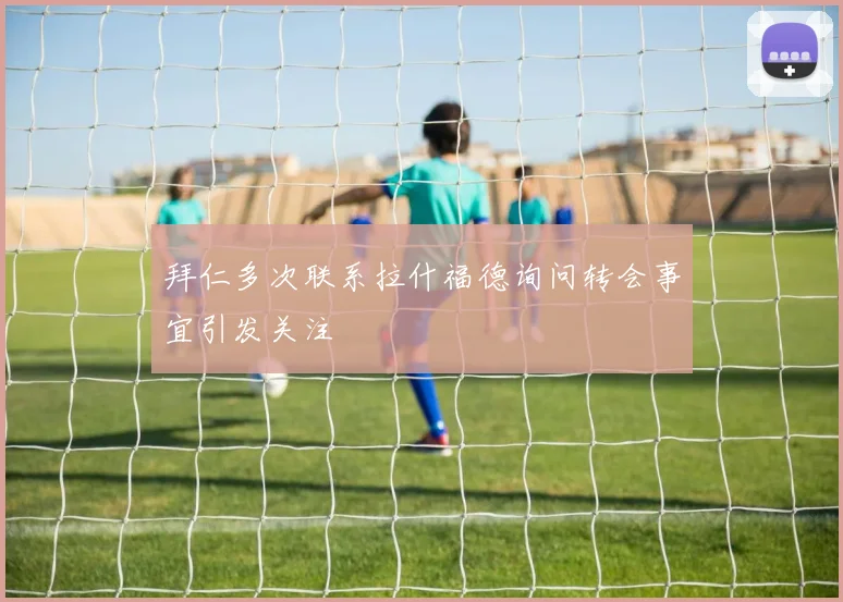 拜仁多次联系拉什福德询问转会事宜引发关注