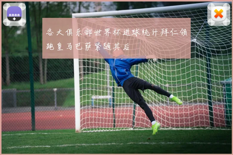 各大俱乐部世界杯进球统计拜仁领跑皇马巴萨紧随其后