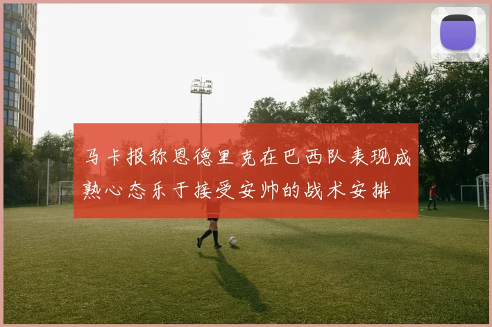 马卡报称恩德里克在巴西队表现成熟心态乐于接受安帅的战术安排