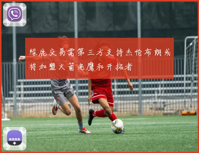 绿鹿交易需第三方支持杰伦布朗或将加盟火箭老鹰和开拓者
