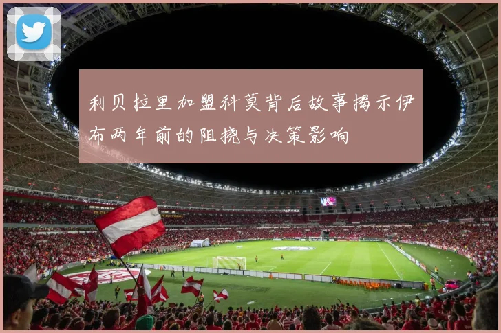 利贝拉里加盟科莫背后故事揭示伊布两年前的阻挠与决策影响