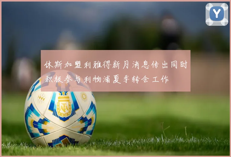 休斯加盟利雅得新月消息传出同时积极参与利物浦夏季转会工作