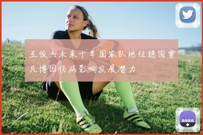 王俊杰未来十年国家队地位稳固曾凡博因伤病影响发展潜力