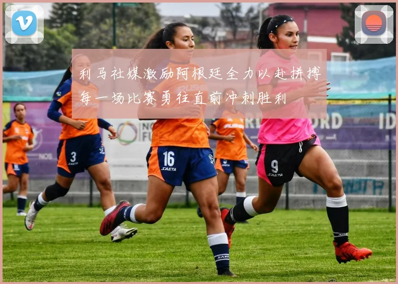 利马社媒激励阿根廷全力以赴拼搏每一场比赛勇往直前冲刺胜利