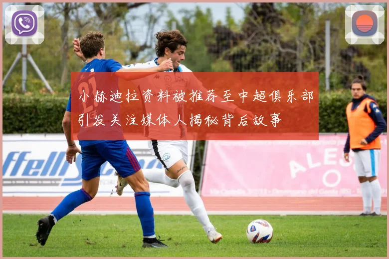 小赫迪拉资料被推荐至中超俱乐部引发关注媒体人揭秘背后故事