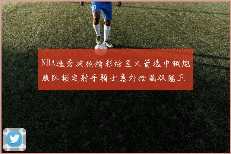 NBA选秀次轮精彩纷呈火箭选中钢炮狼队锁定射手骑士意外捡漏双能卫