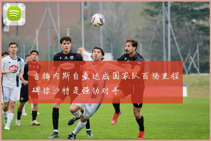 吉梅内斯自豪达成国家队百场里程碑称沙特是强劲对手