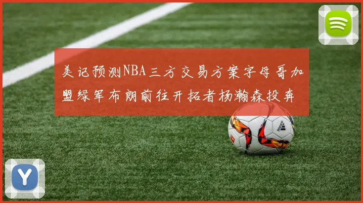 美记预测NBA三方交易方案字母哥加盟绿军布朗前往开拓者杨瀚森投奔雄鹿
