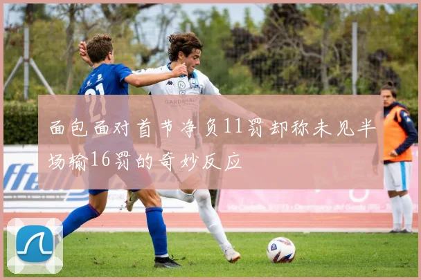 面包面对首节净负11罚却称未见半场输16罚的奇妙反应