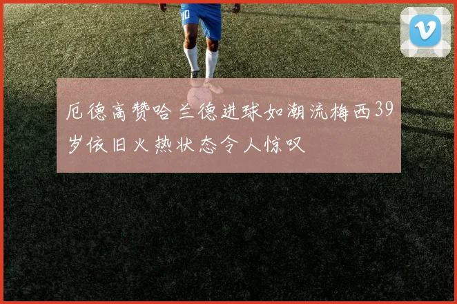 厄德高赞哈兰德进球如潮流梅西39岁依旧火热状态令人惊叹